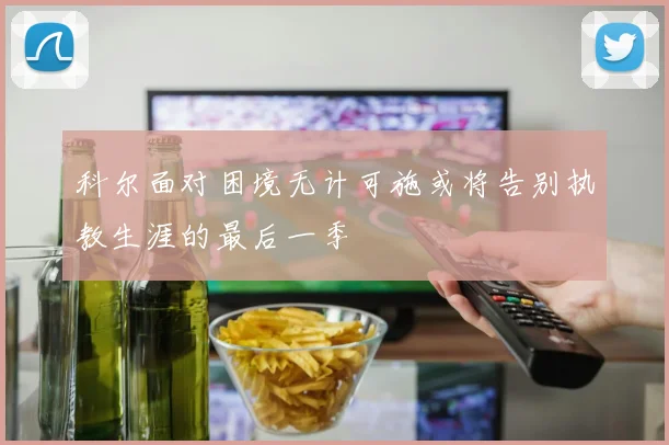 科尔面对困境无计可施或将告别执教生涯的最后一季