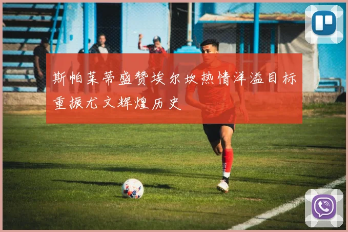 斯帕莱蒂盛赞埃尔坎热情洋溢目标重振尤文辉煌历史