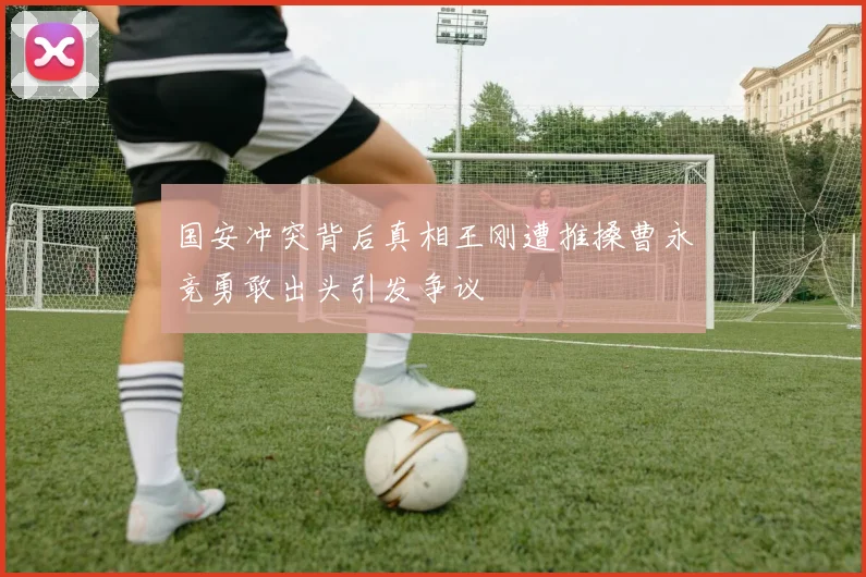 国安冲突背后真相王刚遭推搡曹永竞勇敢出头引发争议