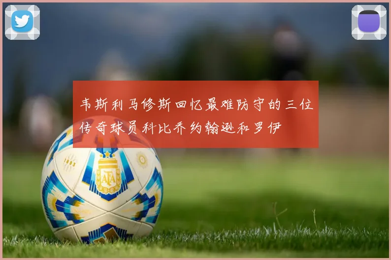 韦斯利马修斯回忆最难防守的三位传奇球员科比乔约翰逊和罗伊
