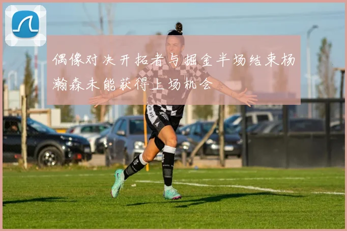 偶像对决开拓者与掘金半场结束杨瀚森未能获得上场机会