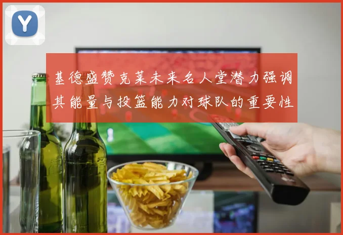 基德盛赞克莱未来名人堂潜力强调其能量与投篮能力对球队的重要性