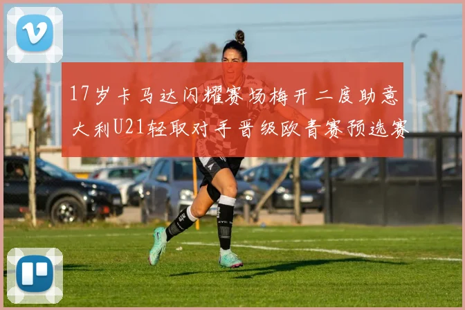 17岁卡马达闪耀赛场梅开二度助意大利U21轻取对手晋级欧青赛预选赛