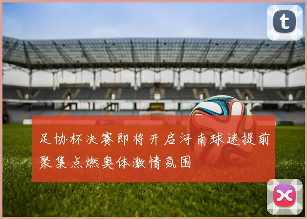 足协杯决赛即将开启河南球迷提前聚集点燃奥体激情氛围