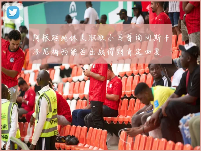 阿根廷轮休美职联小马哥询问斯卡洛尼梅西能否出战得到肯定回复