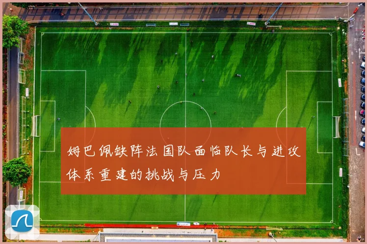 姆巴佩缺阵法国队面临队长与进攻体系重建的挑战与压力