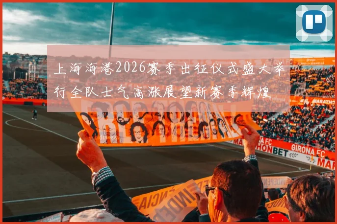 上海海港2026赛季出征仪式盛大举行全队士气高涨展望新赛季辉煌