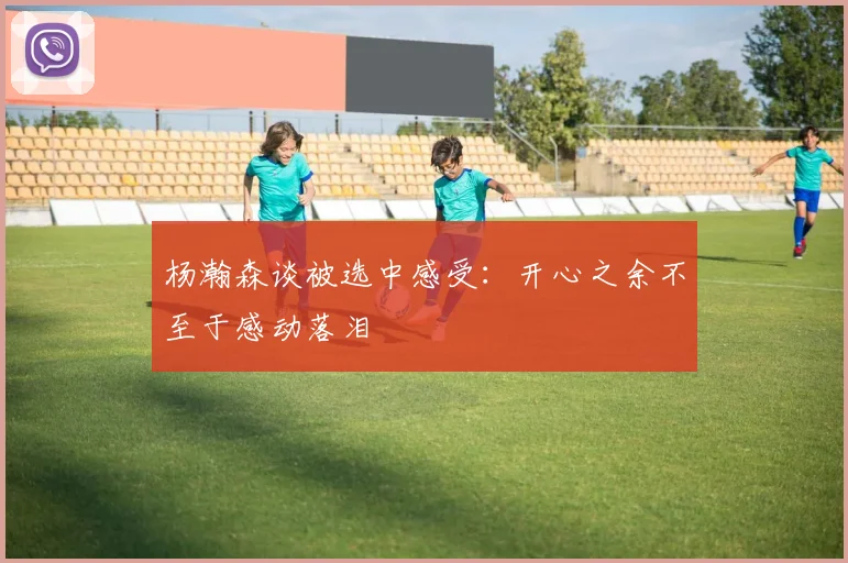 杨瀚森谈被选中感受：开心之余不至于感动落泪