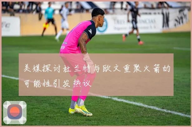 美媒探讨杜兰特与欧文重聚火箭的可能性引发热议